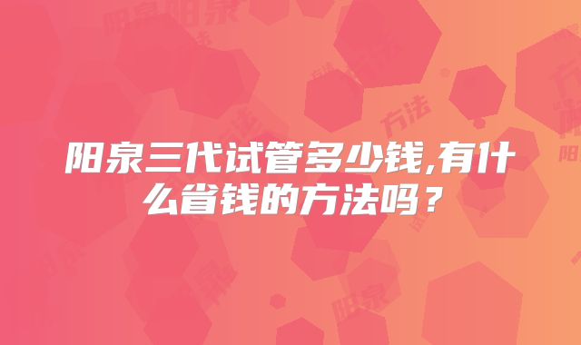 阳泉三代试管多少钱,有什么省钱的方法吗？