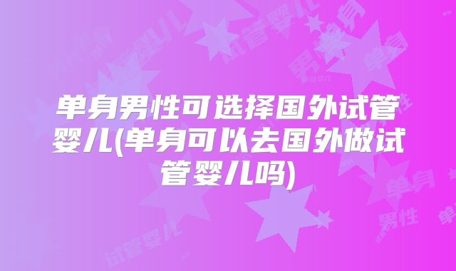 单身男性可选择国外试管婴儿(单身可以去国外做试管婴儿吗)