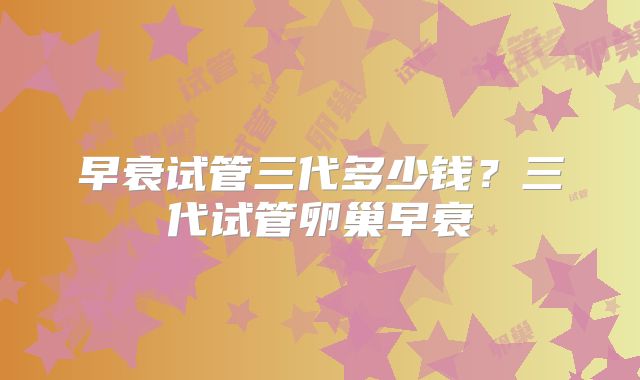 早衰试管三代多少钱?三代试管卵巢早衰