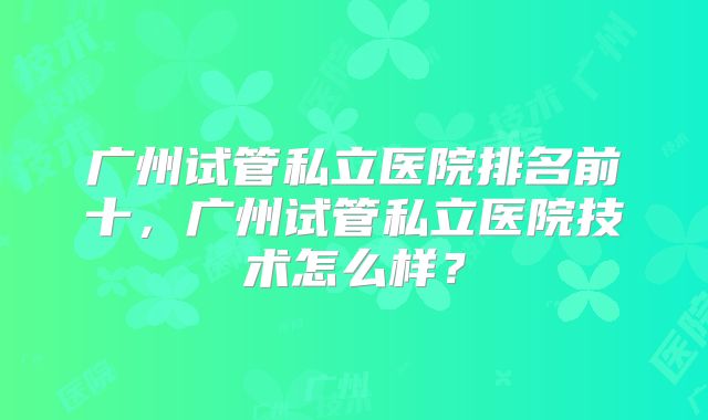 广州试管私立医院排名前十，广州试管私立医院技术怎么样？