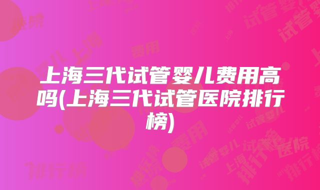 上海三代试管婴儿费用高吗(上海三代试管医院排行榜)