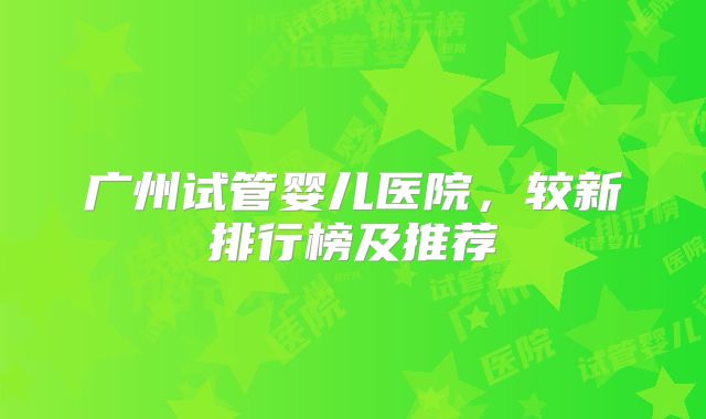 广州试管婴儿医院,较新排行榜及推荐