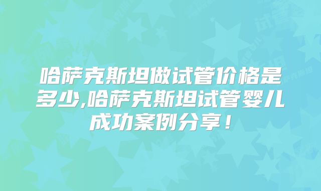 哈萨克斯坦做试管价格是多少,哈萨克斯坦试管婴儿成功案例分享！