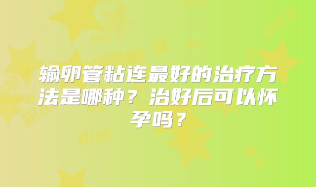 输卵管粘连最好的治疗方法是哪种？治好后可以怀孕吗？