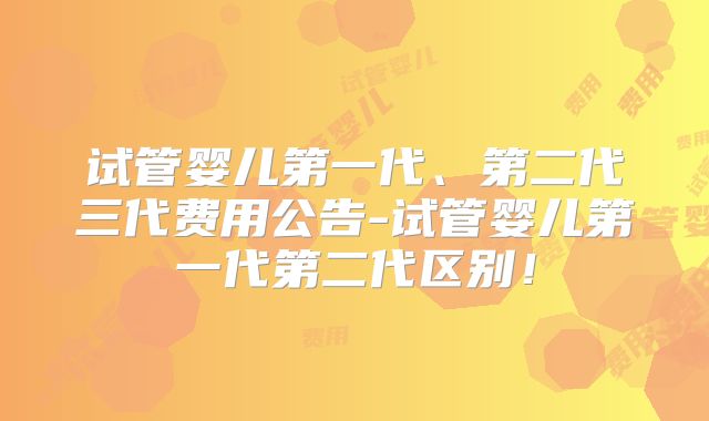 试管婴儿第一代、第二代三代费用公告-试管婴儿第一代第二代区别!