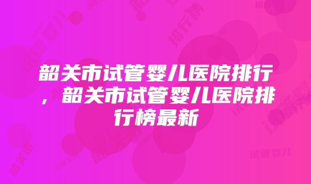 韶关市试管婴儿医院排行，韶关市试管婴儿医院排行榜最新