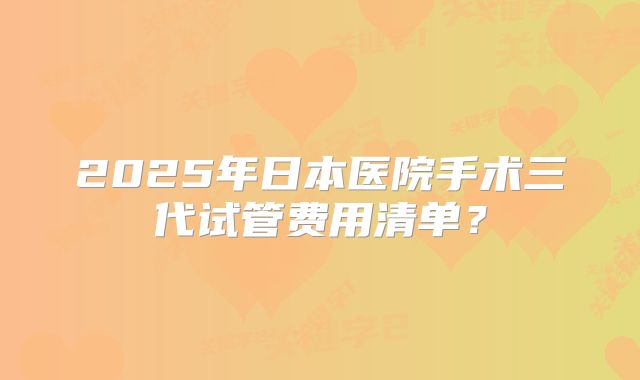 2025年日本医院手术三代试管费用清单？
