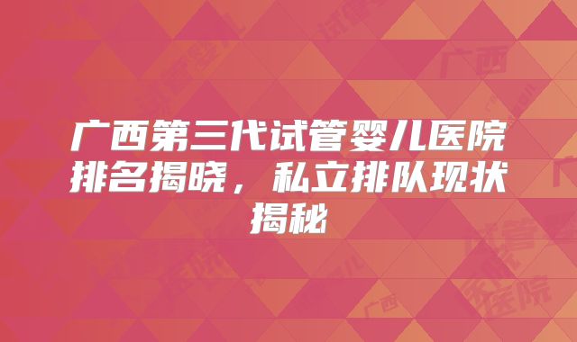 广西第三代试管婴儿医院排名揭晓，私立排队现状揭秘
