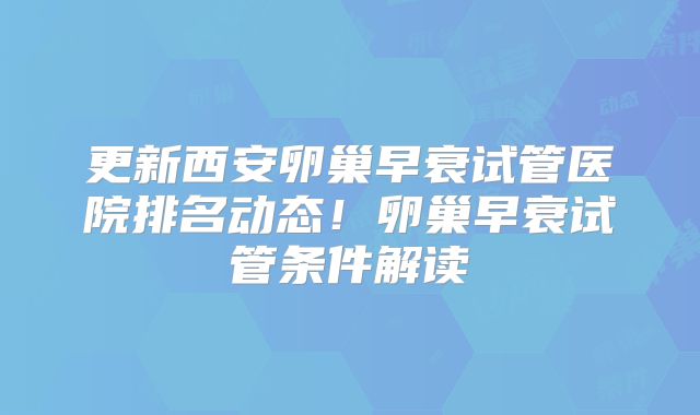 更新西安卵巢早衰试管医院排名动态！卵巢早衰试管条件解读