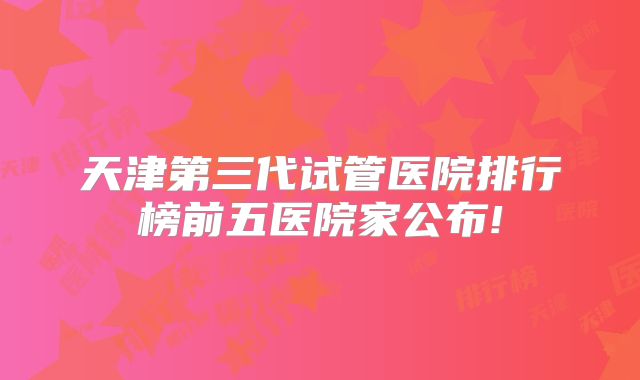 天津第三代试管医院排行榜前五医院家公布!