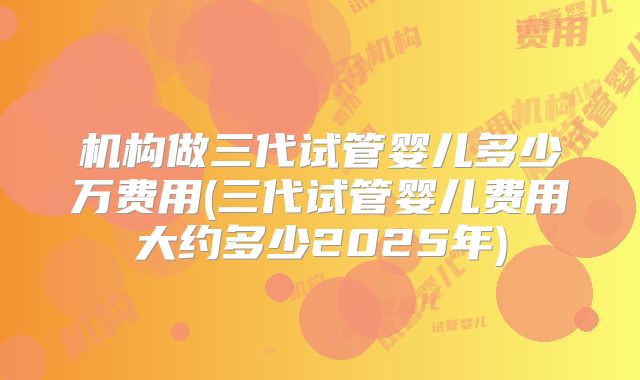 机构做三代试管婴儿多少万费用(三代试管婴儿费用大约多少2025年)