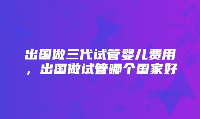 出国做三代试管婴儿费用,出国做试管哪个国家好