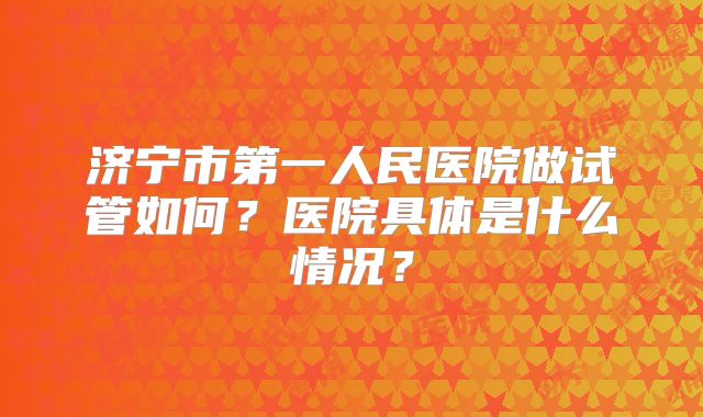 济宁市第一人民医院做试管如何？医院具体是什么情况？