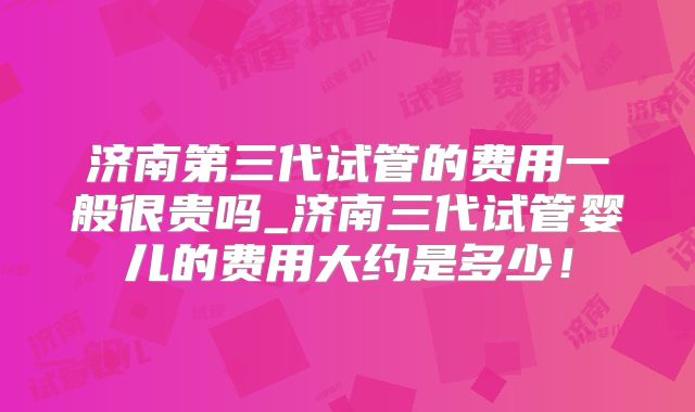 济南第三代试管的费用一般很贵吗_济南三代试管婴儿的费用大约是多少！