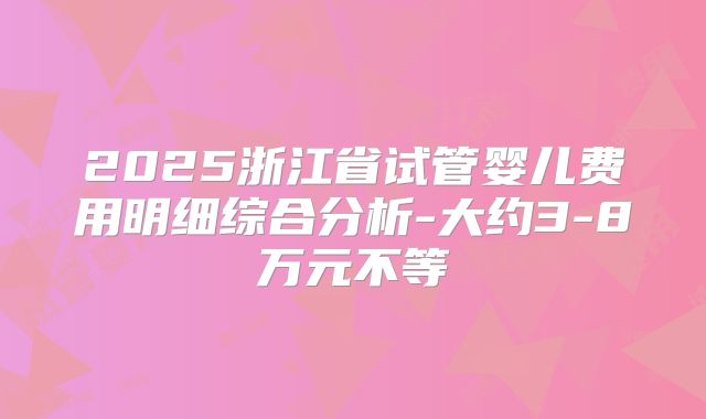 2025浙江省试管婴儿费用明细综合分析-大约3-8万元不等