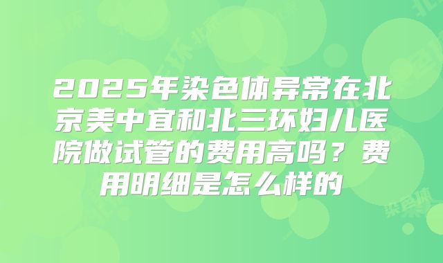 2025年染色体异常在北京美中宜和北三环妇儿医院做试管的费用高吗?费用明细是怎么样的