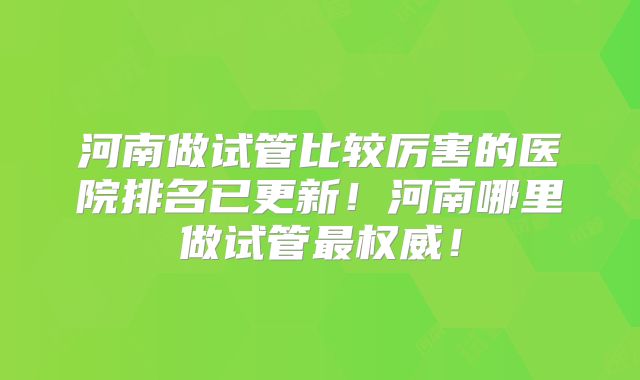 河南做试管比较厉害的医院排名已更新!河南哪里做试管最权威!