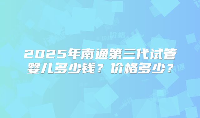 2025年南通第三代试管婴儿多少钱？价格多少？