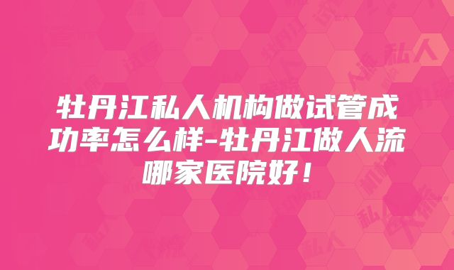牡丹江私人机构做试管成功率怎么样-牡丹江做人流哪家医院好！