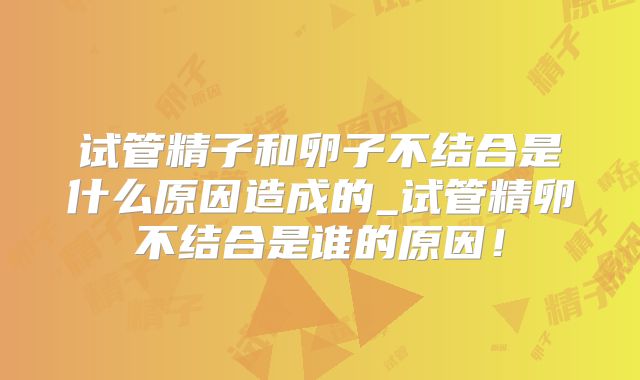 试管精子和卵子不结合是什么原因造成的_试管精卵不结合是谁的原因!