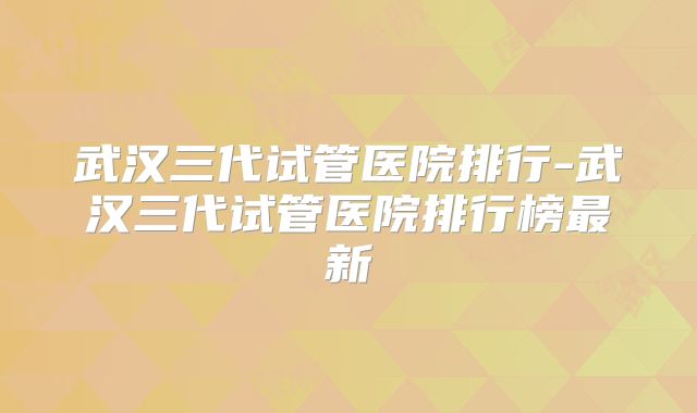 武汉三代试管医院排行-武汉三代试管医院排行榜最新