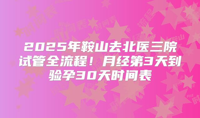 2025年鞍山去北医三院试管全流程!月经第3天到验孕30天时间表