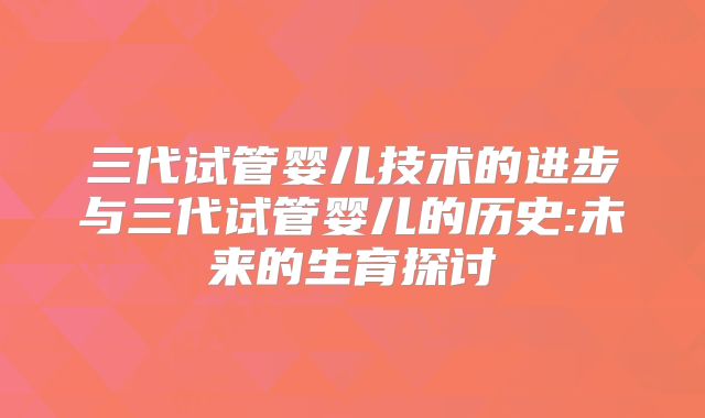 三代试管婴儿技术的进步与三代试管婴儿的历史:未来的生育探讨