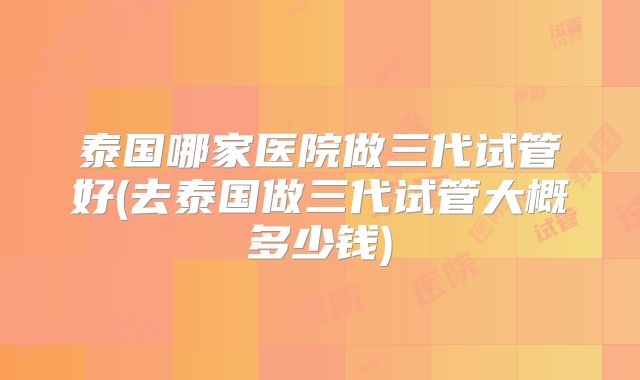 泰国哪家医院做三代试管好(去泰国做三代试管大概多少钱)