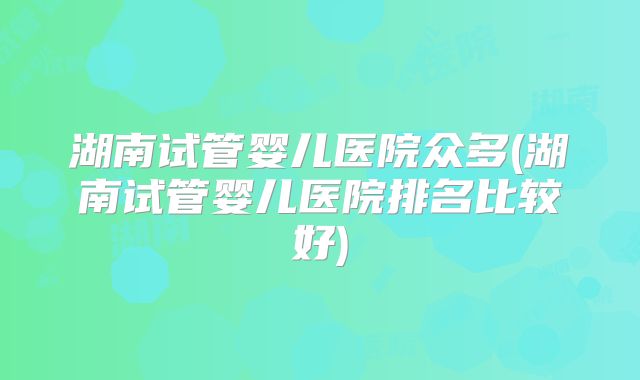 湖南试管婴儿医院众多(湖南试管婴儿医院排名比较好)