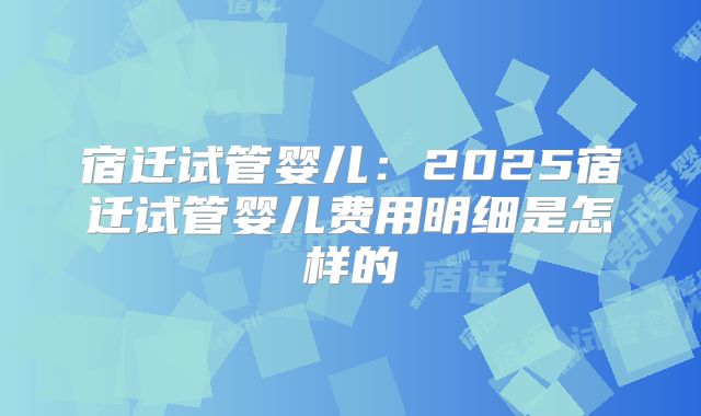 宿迁试管婴儿:2025宿迁试管婴儿费用明细是怎样的