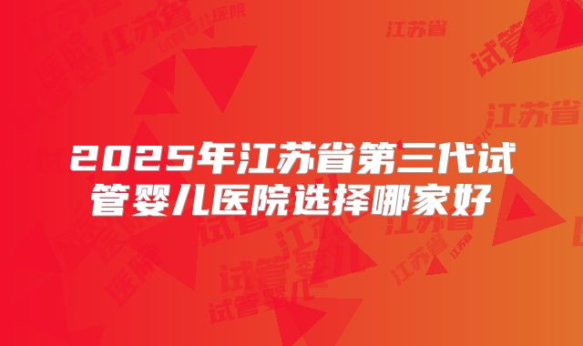 2025年江苏省第三代试管婴儿医院选择哪家好