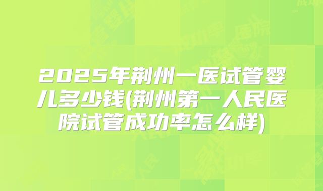 2025年荆州一医试管婴儿多少钱(荆州第一人民医院试管成功率怎么样)