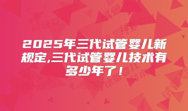 2025年三代试管婴儿新规定,三代试管婴儿技术有多少年了!