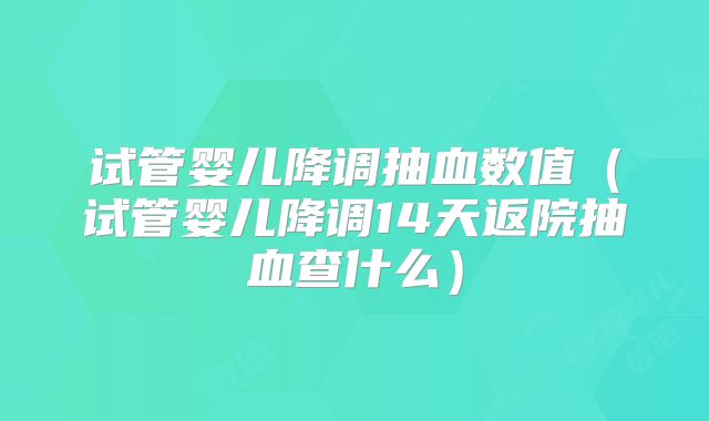 试管婴儿降调抽血数值（试管婴儿降调14天返院抽血查什么）