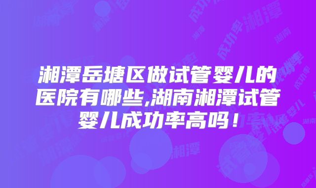 湘潭岳塘区做试管婴儿的医院有哪些,湖南湘潭试管婴儿成功率高吗！