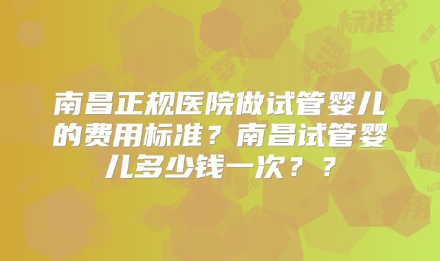 南昌正规医院做试管婴儿的费用标准？南昌试管婴儿多少钱一次？？