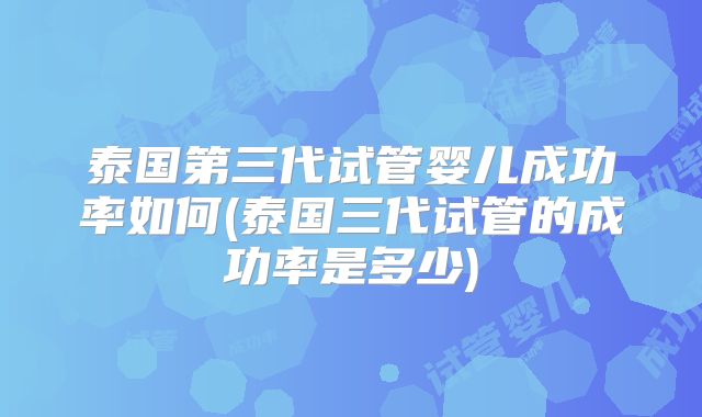 泰国第三代试管婴儿成功率如何(泰国三代试管的成功率是多少)