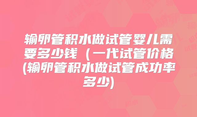 输卵管积水做试管婴儿需要多少钱（一代试管价格(输卵管积水做试管成功率多少)