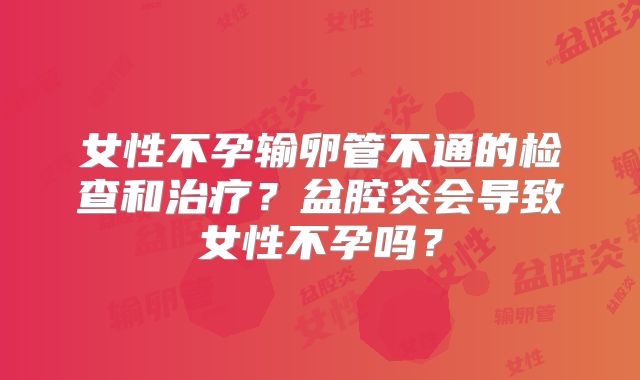 女性不孕输卵管不通的检查和治疗？盆腔炎会导致女性不孕吗？