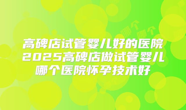 高碑店试管婴儿好的医院2025高碑店做试管婴儿哪个医院怀孕技术好