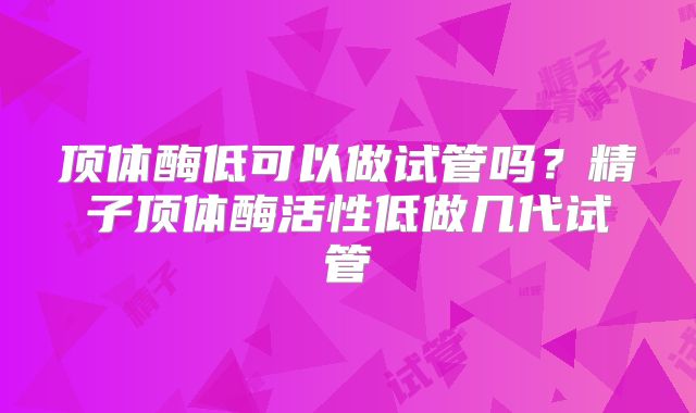 顶体酶低可以做试管吗?精子顶体酶活性低做几代试管