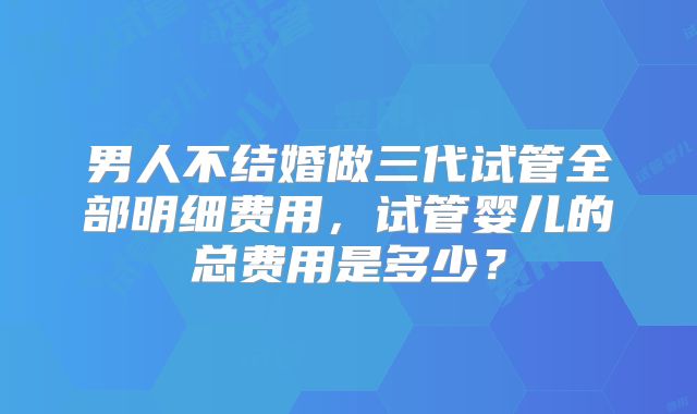 男人不结婚做三代试管全部明细费用,试管婴儿的总费用是多少?
