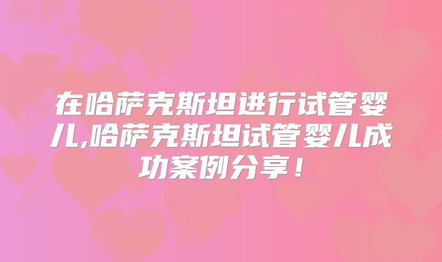 在哈萨克斯坦进行试管婴儿,哈萨克斯坦试管婴儿成功案例分享！