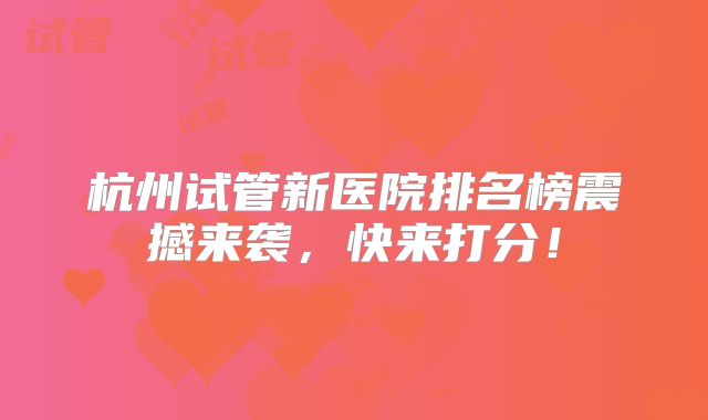 杭州试管新医院排名榜震撼来袭，快来打分！