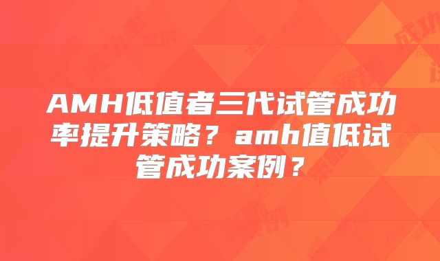 AMH低值者三代试管成功率提升策略?amh值低试管成功案例?