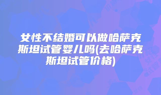 女性不结婚可以做哈萨克斯坦试管婴儿吗(去哈萨克斯坦试管价格)