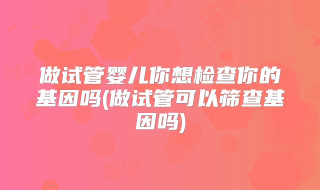 做试管婴儿你想检查你的基因吗(做试管可以筛查基因吗)