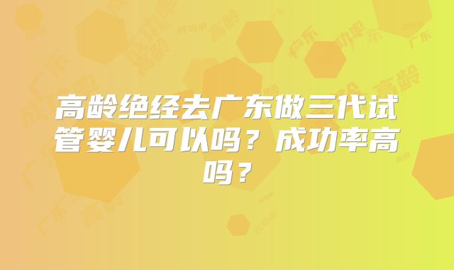 高龄绝经去广东做三代试管婴儿可以吗？成功率高吗？