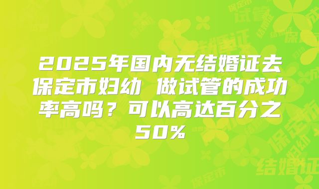 2025年国内无结婚证去保定市妇幼 做试管的成功率高吗?可以高达百分之50%