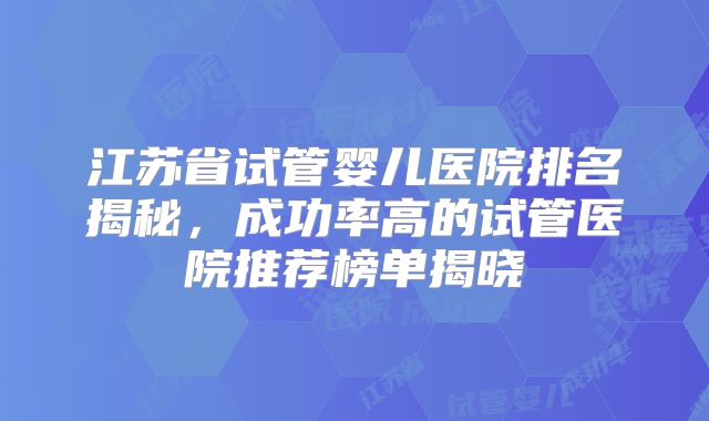 江苏省试管婴儿医院排名揭秘，成功率高的试管医院推荐榜单揭晓